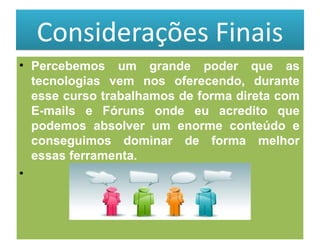 Considerações Finais Percebemos um grande poder que as tecnologias vem nos oferecendo, durante esse curso trabalhamos de forma direta com E-mails e Fóruns onde eu acredito que podemos absolver um enorme conteúdo e conseguimos dominar de forma melhor essas ferramenta. 