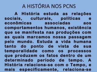 A HISTÓRIA NOS PCNS A História estuda as relações sociais, culturais, políticas e econômicas associadas aos comportamentos humanos, existência que se manifesta nas produções com as quais marcamos nossa passagem pelo mundo. Estuda a vida humana tanto do ponto de vista de sua temporalidade como os processos que produzem os fatos dentro de um determinado período de tempo. A História relaciona-se com o Tempo, e mais especificamente, relaciona-se com o passado visto a partir do presente . 