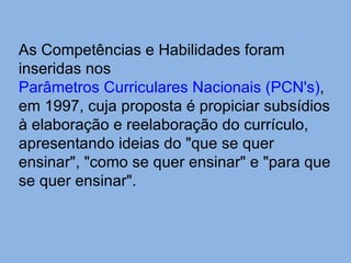 As Competências e Habilidades foram inseridas nos  Parâmetros Curriculares Nacionais ( PCN's ) , em 1997, cuja proposta é propiciar subsídios à elaboração e reelaboração do currículo, apresentando ideias do "que se quer ensinar", "como se quer ensinar" e "para que se quer ensinar". 