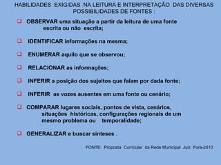 HABILIDADES  EXIGIDAS  NA LEITURA E INTERPRETAÇÃO  DAS DIVERSAS POSSIBILIDADES DE FONTES : OBSERVAR uma situação a partir da leitura de uma fonte  escrita ou não  escrita;  IDENTIFICAR informações na mesma;  ENUMERAR aquilo que se observou;  RELACIONAR as informações;  INFERIR a posição dos sujeitos que falam por dada fonte;  INFERIR  as vozes ausentes em uma fonte ou cenário;  COMPARAR lugares sociais, pontos de vista, cenários,  situações  históricas, configurações regionais de um  mesmo problema ou  temporalidade;  GENERALIZAR e buscar sínteses  . FONTE:  Proposta  Curricular  da Rede Municipal  Juiz  Fora-2010   