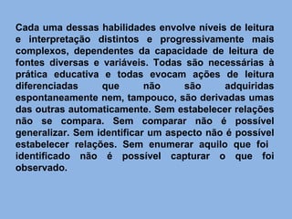 Cada uma dessas habilidades envolve níveis de leitura e interpretação distintos e progressivamente mais complexos, dependentes da capacidade de leitura de fontes diversas e variáveis. Todas são necessárias à prática educativa e todas evocam ações de leitura diferenciadas que não são adquiridas espontaneamente nem, tampouco, são derivadas umas das outras automaticamente. Sem estabelecer relações não se compara. Sem comparar não é possível generalizar. Sem identificar um aspecto não é possível estabelecer relações. Sem enumerar aquilo que foi  identificado não é possível capturar o que foi observado. 