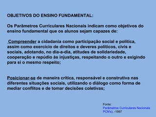 OBJETIVOS DO ENSINO FUNDAMENTAL: Os Parâmetros Curriculares Nacionais indicam como objetivos do ensino fundamental que os alunos sejam capazes de:  Compreender  a cidadania como participação social e política,  assim como exercício de direitos e deveres políticos, civis e sociais, adotando, no dia-a-dia, atitudes de solidariedade, cooperação e repúdio às injustiças, respeitando o outro e exigindo para si o mesmo respeito; Posicionar-se  de maneira crítica, responsável e construtiva nas diferentes situações sociais, utilizando o diálogo como forma de mediar conflitos e de tomar decisões coletivas; Fonte:  Parâmetros Curriculares Nacionais ( PCN's ) , -1997 