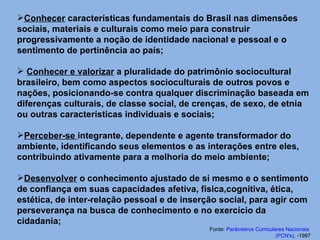 Conhecer  características fundamentais do Brasil nas dimensões sociais, materiais e culturais como meio para construir progressivamente a noção de identidade nacional e pessoal e o sentimento de pertinência ao país;  Conhecer e valorizar  a pluralidade do patrimônio sociocultural brasileiro, bem como aspectos socioculturais de outros povos e nações, posicionando-se contra qualquer discriminação baseada em diferenças culturais, de classe social, de crenças, de sexo, de etnia ou outras características individuais e sociais;  Perceber-se  integrante, dependente e agente transformador do ambiente, identificando seus elementos e as interações entre eles, contribuindo ativamente para a melhoria do meio ambiente;  Desenvolver  o conhecimento ajustado de si mesmo e o sentimento de confiança em suas capacidades afetiva, física,cognitiva, ética, estética, de inter-relação pessoal e de inserção social, para agir com perseverança na busca de conhecimento e no exercício da cidadania;  Fonte:  Parâmetros Curriculares Nacionais  ( PCN's ) , -1997 