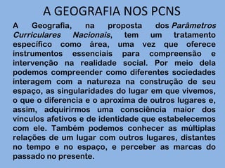 A GEOGRAFIA NOS PCNS A Geografia, na proposta dos  Parâmetros Curriculares Nacionais , tem um tratamento específico como área, uma vez que oferece instrumentos essenciais para compreensão e intervenção na realidade social. Por meio dela podemos compreender como diferentes sociedades interagem com a natureza na construção de seu espaço, as singularidades do lugar em que vivemos, o que o diferencia e o aproxima de outros lugares e, assim, adquirirmos uma consciência maior dos vínculos afetivos e de identidade que estabelecemos com ele. Também podemos conhecer as múltiplas relações de um lugar com outros lugares, distantes no tempo e no espaço, e perceber as marcas do passado no presente. 