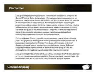 Disclaimer
Esta apresentação contém declarações e informações prospectivas a respeito da
General Shopping. Estas declarações e informações prospectivas baseiam-se em
premissas e expectativas futuras que poderão não se concretizar e não são garantia
do desempenho futuro da Companhia. As referidas declarações e informações
prospectivas estão e estarão, conforme o caso, sujeitas a riscos, incertezas e outros
fatores relativos às operações e aos ambientes de negócios da General Shopping,
em virtude dos quais os resultados reais da Companhia podem diferir de maneira
relevante de resultados futuros expressos ou implícitos nas declarações e
informações prospectivas constantes do presente material.
1
Embora a General Shopping acredite que as premissas e expectativas utilizadas
para a divulgação das declarações e informações prospectivas sejam razoáveis e
baseadas em dados atualmente disponíveis à sua administração, a General
Shopping não pode garantir resultados ou acontecimentos futuros. A General
Shopping isenta-se expressamente do dever de atualizar qualquer uma das
declarações e informações prospectivas contidas no presente material.
Esta apresentação não constitui oferta, convite ou solicitação de oferta de subscrição
ou compra de quaisquer valores mobiliários. Esta apresentação e seu conteúdo não
constituem a base de um contrato ou compromisso de qualquer espécie.
 