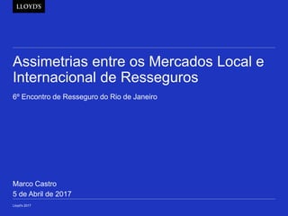 Assimetrias entre os Mercados Local e
Internacional de Resseguros
6º Encontro de Resseguro do Rio de Janeiro
Lloyd's 2017
Marco Castro
5 de Abril de 2017
 