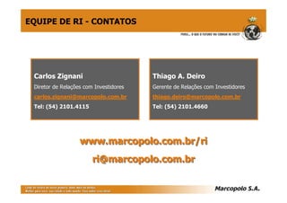 EQUIPE DE RI - CONTATOS




 Carlos Zignani                         Thiago A. Deiro
 Diretor de Relações com Investidores   Gerente de Relações com Investidores
 carlos.zignani@marcopolo.com.br        thiago.deiro@marcopolo.com.br
 Tel: (54) 2101.4115                    Tel: (54) 2101.4660




                   www.marcopolo.com.br/ri
                        ri@marcopolo.com.br
 
