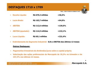 DESTAQUES 1T10 x 1T09

 •   Receita Líquida:      R$ 679,2 milhões            +46,6%


 •   Lucro Bruto:          R$ 163,7 milhões            +64,0%


 •   EBITDA:               R$ 112,6 milhões            +139,6%


 •   EBITDA (ajustado):    R$ 114,9 milhões            +132,1%


 •   Lucro Líquido:        R$ 69,1 milhões             +221,4%


 •   Endividamento do Segmento Industrial: 0,9x o EBITDA dos últimos 12 meses

     Outros Destaques:

 •   Pagamentos trimestrais de dividendos/juros sobre o capital próprio;

 •   Valorização das ações preferenciais da Marcopolo de 19,2% no trimestre e de
     157,2% nos últimos 12 meses.
                                                                                   4
 