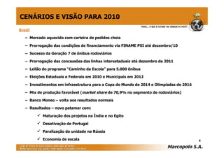 CENÁRIOS E VISÃO PARA 2010
Brasil

   – Mercado aquecido com carteira de pedidos cheia

   – Prorrogação das condições de financiamento via FINAME PSI até dezembro/10

   – Sucesso da Geração 7 de ônibus rodoviários

   – Prorrogação das concessões das linhas interestaduais até dezembro de 2011

   – Leilão do programa “Caminho da Escola” para 5.000 ônibus

   – Eleições Estaduais e Federais em 2010 e Municipais em 2012

   – Investimentos em infraestrutura para a Copa do Mundo de 2014 e Olimpíadas de 2016

   – Mix de produção favorável (market share de 70,9% no segmento de rodoviários)

   – Banco Moneo – volta aos resultados normais

   – Resultados – novo patamar com:

           Maturação dos projetos na Índia e no Egito

           Desativação de Portugal

           Paralização da unidade na Rússia

           Economia de escala                                                            6
 