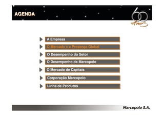 AGENDA




         A Empresa
         A Empresa

         O Mercado e a Presença Global
         O Mercado e a Presença Global

         O Desempenho do Setor
         O Desempenho do Setor
         O Desempenho da Marcopolo
         O Desempenho da Marcopolo

         O Mercado de Capitais
         O Mercado de Capitais

         Corporação Marcopolo
         Corporação Marcopolo

         Linha de Produtos
         Linha de Produtos
 