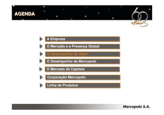 AGENDA




         A Empresa
         A Empresa

         O Mercado e a Presença Global
         O Mercado e a Presença Global

         O Desempenho do Setor
         O Desempenho do Setor
         O Desempenho da Marcopolo
         O Desempenho da Marcopolo

         O Mercado de Capitais
         O Mercado de Capitais

         Corporação Marcopolo
         Corporação Marcopolo

         Linha de Produtos
         Linha de Produtos
 