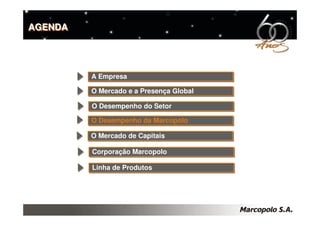 AGENDA




         A Empresa
         A Empresa

         O Mercado e a Presença Global
         O Mercado e a Presença Global

         O Desempenho do Setor
         O Desempenho do Setor
         O Desempenho da Marcopolo
         O Desempenho da Marcopolo

         O Mercado de Capitais
         O Mercado de Capitais

         Corporação Marcopolo
         Corporação Marcopolo

         Linha de Produtos
         Linha de Produtos
 