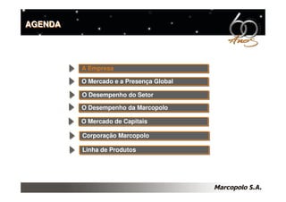 AGENDA




         A Empresa
         A Empresa

         O Mercado e a Presença Global
         O Mercado e a Presença Global

         O Desempenho do Setor
         O Desempenho do Setor
         O Desempenho da Marcopolo
         O Desempenho da Marcopolo

         O Mercado de Capitais
         O Mercado de Capitais

         Corporação Marcopolo
         Corporação Marcopolo

         Linha de Produtos
         Linha de Produtos
 