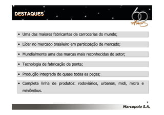 DESTAQUES



 • Uma das maiores fabricantes de carrocerias do mundo;

 • Líder no mercado brasileiro em participação de mercado;

 • Mundialmente uma das marcas mais reconhecidas do setor;

 • Tecnologia de fabricação de ponta;

 • Produção integrada de quase todas as peças;

 • Completa linha de produtos: rodoviários, urbanos, midi, micro e
   miniônibus.

                                                                     5
 