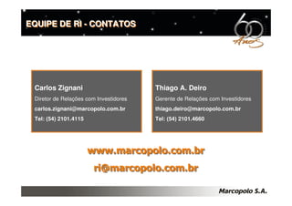 EQUIPE DE RI - CONTATOS




 Carlos Zignani                         Thiago A. Deiro
 Diretor de Relações com Investidores   Gerente de Relações com Investidores
 carlos.zignani@marcopolo.com.br        thiago.deiro@marcopolo.com.br
 Tel: (54) 2101.4115                    Tel: (54) 2101.4660




                       www.marcopolo.com.br
                        ri@marcopolo.com.br
 