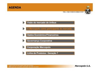 AGENDA




         Visão do mercado de ônibus
         Visão do mercado de ônibus

         A Marcopolo como participante do mercado
         A Marcopolo como participante do mercado

         Dados Econômico/Financeiros
         Dados Econômico/Financeiros

         Governança Corporativa
         Governança Corporativa

         Corporação Marcopolo
         Corporação Marcopolo

         Linha de Produtos // Geração 7
         Linha de Produtos Geração 7
 
