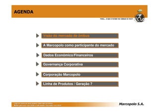 AGENDA




         Visão do mercado de ônibus
         Visão do mercado de ônibus

         A Marcopolo como participante do mercado
         A Marcopolo como participante do mercado

         Dados Econômico/Financeiros
         Dados Econômico/Financeiros

         Governança Corporativa
         Governança Corporativa

         Corporação Marcopolo
         Corporação Marcopolo

         Linha de Produtos // Geração 7
         Linha de Produtos Geração 7
 