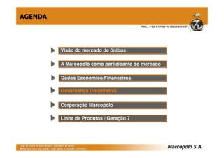 AGENDA




         Visão do mercado de ônibus
         Visão do mercado de ônibus

         A Marcopolo como participante do mercado
         A Marcopolo como participante do mercado

         Dados Econômico/Financeiros
         Dados Econômico/Financeiros

         Governança Corporativa
         Governança Corporativa

         Corporação Marcopolo
         Corporação Marcopolo

         Linha de Produtos // Geração 7
         Linha de Produtos Geração 7
 