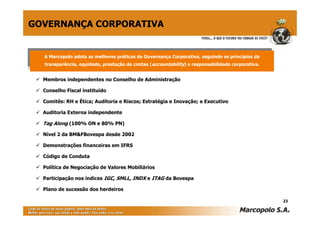 GOVERNANÇA CORPORATIVA


  A Marcopolo adota as melhores práticas de Governança Corporativa, seguindo os princípios da
   A Marcopolo adota as melhores práticas de Governança Corporativa, seguindo os princípios da
  transparência, equidade, prestação de contas (accountability) e responsabilidade corporativa.
   transparência, equidade, prestação de contas (accountability) e responsabilidade corporativa.


  Membros independentes no Conselho de Administração

  Conselho Fiscal instituído

  Comitês: RH e Ética; Auditoria e Riscos; Estratégia e Inovação; e Executivo

  Auditoria Externa independente

  Tag Along (100% ON e 80% PN)

  Nível 2 da BM&FBovespa desde 2002

  Demonstrações financeiras em IFRS

  Código de Conduta

  Política de Negociação de Valores Mobiliários

  Participação nos índices IGC, SMLL, INDX e ITAG da Bovespa

  Plano de sucessão dos herdeiros

                                                                                                   23
 
