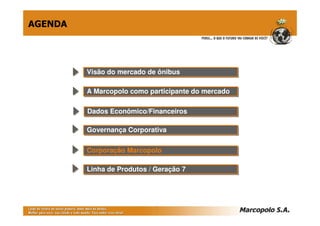 AGENDA




         Visão do mercado de ônibus
         Visão do mercado de ônibus

         A Marcopolo como participante do mercado
         A Marcopolo como participante do mercado

         Dados Econômico/Financeiros
         Dados Econômico/Financeiros

         Governança Corporativa
         Governança Corporativa

         Corporação Marcopolo
         Corporação Marcopolo

         Linha de Produtos // Geração 7
         Linha de Produtos Geração 7
 