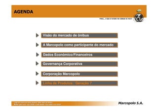 AGENDA




         Visão do mercado de ônibus
         Visão do mercado de ônibus

         A Marcopolo como participante do mercado
         A Marcopolo como participante do mercado

         Dados Econômico/Financeiros
         Dados Econômico/Financeiros

         Governança Corporativa
         Governança Corporativa

         Corporação Marcopolo
         Corporação Marcopolo

         Linha de Produtos // Geração 7
         Linha de Produtos Geração 7
 