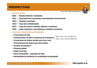 PERSPECTIVAS

• Eventos no país
  2010 – Eleições federais e estaduais
  2011 – Renovação das concessões interestaduais/internacionais
  2012 – Eleições municipais
  2013 – Copa das confederações
  2014 – Copa do mundo e eleições federais e estaduais
  2016 – Jogos olímpicos e paraolímpicos; eleições municipais
• Drivers de crescimento/oportunidades
  – Crescimento do PIB
                                                     BRTs: Aprox. R$ 10,0 MM / Km
  – Investimentos em BRTs e sistemas de transporte
                                                     Metrô: Aprox. R$ 200,0 MM / Km
  – Crescimento do ônibus escolar para área rural
  – Financiamento de longo prazo para ônibus
  – Sucesso da Geração 7
  – Presença global
  – Global sourcing
  – Novas concessões - reposição da frota
  – Necessidade de melhorias na mobilidade da população

                                                                                      7
 