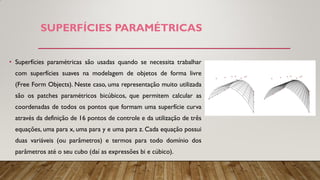 SUPERFÍCIES PARAMÉTRICAS
• Superfícies paramétricas são usadas quando se necessita trabalhar
com superfícies suaves na modelagem de objetos de forma livre
(Free Form Objects). Neste caso, uma representação muito utilizada
são os patches paramétricos bicúbicos, que permitem calcular as
coordenadas de todos os pontos que formam uma superfície curva
através da definição de 16 pontos de controle e da utilização de três
equações, uma para x, uma para y e uma para z. Cada equação possui
duas variáveis (ou parâmetros) e termos para todo domínio dos
parâmetros até o seu cubo (daí as expressões bi e cúbico).
 