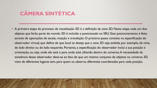 • A primeira etapa do processo de visualização 3D é a definição da cena 3D. Nesta etapa cada um dos
objetos que farão parte do mundo 3D é incluído e posicionado no SRU. Este posicionamento é feito
através de operações de escala, rotação e translação. O próximo passo consiste na especificação do
observador virtual, que define de que local se deseja que a cena 3D seja exibida, por exemplo, de cima,
do lado direito ou do lado esquerdo. Portanto, a especificação do observador inclui a sua posição e
orientação, ou seja, onde ele está e para onde está olhando dentro do universo.A necessidade da
existência desse observador deve-se ao fato de que um mesmo conjunto de objetos no universo 3D,
visto de diferentes lugares tem, para quem os observa, diferentes coordenadas para cada posição.
CÂMERA SINTÉTICA
 