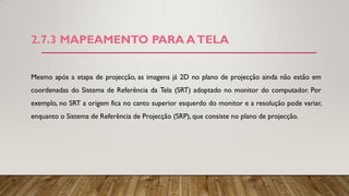 2.7.3 MAPEAMENTO PARA ATELA
Mesmo após a etapa de projecção, as imagens já 2D no plano de projecção ainda não estão em
coordenadas do Sistema de Referência da Tela (SRT) adoptado no monitor do computador. Por
exemplo, no SRT a origem fica no canto superior esquerdo do monitor e a resolução pode variar,
enquanto o Sistema de Referência de Projecção (SRP), que consiste no plano de projecção.
 