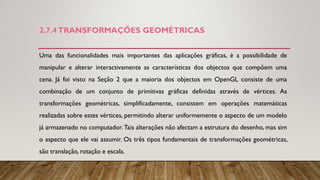 2.7.4TRANSFORMAÇÕES GEOMÉTRICAS
Uma das funcionalidades mais importantes das aplicações gráficas, é a possibilidade de
manipular e alterar interactivamente as características dos objectos que compõem uma
cena. Já foi visto na Seção 2 que a maioria dos objectos em OpenGL consiste de uma
combinação de um conjunto de primitivas gráficas definidas através de vértices. As
transformações geométricas, simplificadamente, consistem em operações matemáticas
realizadas sobre estes vértices, permitindo alterar uniformemente o aspecto de um modelo
já armazenado no computador. Tais alterações não afectam a estrutura do desenho, mas sim
o aspecto que ele vai assumir. Os três tipos fundamentais de transformações geométricas,
são translação, rotação e escala.
 