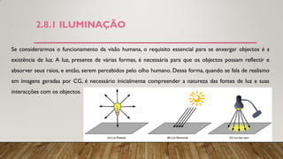 2.8.1 ILUMINAÇÃO
Se considerarmos o funcionamento da visão humana, o requisito essencial para se enxergar objectos é a
existência de luz. A luz, presente de várias formas, é necessária para que os objectos possam reflectir e
absorver seus raios, e então, serem percebidos pelo olho humano. Dessa forma, quando se fala de realismo
em imagens geradas por CG, é necessário inicialmente compreender a natureza das fontes de luz e suas
interacções com os objectos.
 
