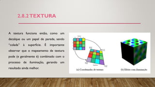 2.8.2TEXTURA
A textura funciona então, como um
decalque ou um papel de parede, sendo
“colada” à superfície. É importante
observar que o mapeamento de textura
pode (e geralmente é) combinado com o
processo de iluminação, gerando um
resultado ainda melhor.
 