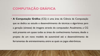 COMPUTAÇÃO GRÁFICA
• A Computação Gráfica (CG) é uma área da Ciência da Computação
que se dedica ao estudo e desenvolvimento de técnicas e algoritmos para
a geração (síntese) de imagens através do computador. Atualmente, a CG
está presente em quase todas as áreas do conhecimento humano, desde o
projeto de um novo modelo de automóvel até o desenvolvimento de
ferramentas de entretenimento, entre as quais os jogos eletrônicos.
 