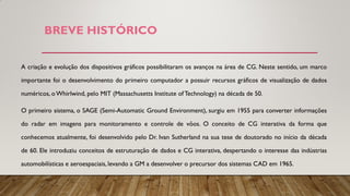BREVE HISTÓRICO
A criação e evolução dos dispositivos gráficos possibilitaram os avanços na área de CG. Neste sentido, um marco
importante foi o desenvolvimento do primeiro computador a possuir recursos gráficos de visualização de dados
numéricos, oWhirlwind, pelo MIT (Massachusetts Institute of Technology) na década de 50.
O primeiro sistema, o SAGE (Semi-Automatic Ground Environment), surgiu em 1955 para converter informações
do radar em imagens para monitoramento e controle de vôos. O conceito de CG interativa da forma que
conhecemos atualmente, foi desenvolvido pelo Dr. Ivan Sutherland na sua tese de doutorado no início da década
de 60. Ele introduziu conceitos de estruturação de dados e CG interativa, despertando o interesse das indústrias
automobilísticas e aeroespaciais, levando a GM a desenvolver o precursor dos sistemas CAD em 1965.
 