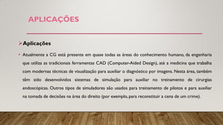 APLICAÇÕES
Aplicações
• Atualmente a CG está presente em quase todas as áreas do conhecimento humano, da engenharia
que utiliza as tradicionais ferramentas CAD (Computer-Aided Design), até a medicina que trabalha
com modernas técnicas de visualização para auxiliar o diagnóstico por imagens. Nesta área, também
têm sido desenvolvidos sistemas de simulação para auxiliar no treinamento de cirurgias
endoscópicas. Outros tipos de simuladores são usados para treinamento de pilotos e para auxiliar
na tomada de decisões na área do direito (por exemplo, para reconstituir a cena de um crime).
 