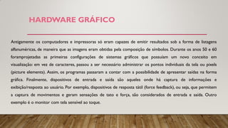 HARDWARE GRÁFICO
Antigamente os computadores e impressoras só eram capazes de emitir resultados sob a forma de listagens
alfanuméricas, de maneira que as imagens eram obtidas pela composição de símbolos. Durante os anos 50 e 60
foramprojetadas as primeiras configurações de sistemas gráficos que possuíam um novo conceito em
visualização: em vez de caracteres, passou a ser necessário administrar os pontos individuais da tela ou pixels
(picture elements). Assim, os programas passaram a contar com a possibilidade de apresentar saídas na forma
gráfica. Finalmente, dispositivos de entrada e saída são aqueles onde há captura de informações e
exibição/resposta ao usuário. Por exemplo, dispositivos de resposta tátil (force feedback), ou seja, que permitem
a captura de movimentos e geram sensações de tato e força, são considerados de entrada e saída. Outro
exemplo é o monitor com tela sensível ao toque.
 