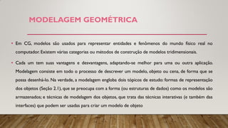 MODELAGEM GEOMÉTRICA
• Em CG, modelos são usados para representar entidades e fenômenos do mundo físico real no
computador. Existem várias categorias ou métodos de construção de modelos tridimensionais.
• Cada um tem suas vantagens e desvantagens, adaptando-se melhor para uma ou outra aplicação.
Modelagem consiste em todo o processo de descrever um modelo, objeto ou cena, de forma que se
possa desenhá-lo. Na verdade, a modelagem engloba dois tópicos de estudo: formas de representação
dos objetos (Seção 2.1), que se preocupa com a forma (ou estruturas de dados) como os modelos são
armazenados; e técnicas de modelagem dos objetos, que trata das técnicas interativas (e também das
interfaces) que podem ser usadas para criar um modelo de objeto
 