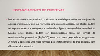 • No instanciamento de primitivas, o sistema de modelagem define um conjunto de
objetos primitivos 3D que são relevantes para a área de aplicação. Tais objetos podem
ser representados, por exemplo, por malhas de polígonos ou superfícies paramétricas.
Depois, estes objetos podem ser parametrizados, tanto em termos de
transformações geométricas (Seção 3.5), como em outras propriedades, e agrupados.
A Figura 2 apresenta uma mesa formada pelo instanciamento de três cilindros, com
diferentes alturas e raios.
INSTANCIAMENTO DE PRIMITIVAS
 