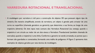 VARREDURA ROTACIONAL ETRANSLACIONAL
• A modelagem por varredura é útil para a construção de objetos 3D que possuam algum tipo de
simetria. De maneira simplificada, através da varredura, um objeto é gerado pelo arrastar de uma
curva ou superfície (chamada geradora ou geratriz), que determina a sua forma, ao longo de uma
trajetória (diretriz). Os dois tipos mais comuns são: Varredura Rotacional (ou sweep), quando a
trajetória é um círculo ao redor de um dos eixos; e Varredura Translacional (também chamada de
extrusão), quando a trajetória é uma linha. Conforme a geratriz vai sendo arrastada, os pontos que a
formam são guardados e conectados, formando uma malha de polígonos. A Figura 2 apresenta dois
exemplos de objetos gerados por esta técnica de modelagem.
 
