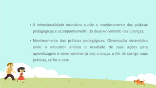  A intencionalidade educativa supõe o monitoramento das práticas
pedagógicas e acompanhamento do desenvolvimento das crianças.
 Monitoramento das práticas pedagógicas: Observação sistemática
onde o educador analisa o resultado de suas ações para
aprendizagem e desenvolvimento das crianças a fim de corrigir suas
práticas, se for o caso.
 