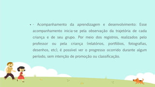  - Acompanhamento da aprendizagem e desenvolvimento: Esse
acompanhamento inicia-se pela observação da trajetória de cada
criança e de seu grupo. Por meio dos registros, realizados pelo
professor ou pela criança (relatórios, portfólios, fotografias,
desenhos, etc), é possível ver o progresso ocorrido durante algum
período, sem intenção de promoção ou classificação.
 