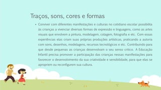 Traços, sons, cores e formas
 Conviver com diferentes manifestações e culturas no cotidiano escolar possibilita
às crianças a vivenciar diversas formas de expressão e linguagens, como as artes
visuais que envolvem a pintura, modelagem, colagem, fotografia e etc. Com essas
experiências elas criam suas próprias produções artísticas, praticando a autoria
com sons, desenhos, modelagens, recursos tecnológicos e etc. Contribuindo para
que desde pequenas as crianças desenvolvam o seu senso critico. A Educação
Infantil precisa promover a participação das crianças nessas manifestações para
favorecer o desenvolvimento da sua criatividade e sensibilidade, para que elas se
apropriem ou reconfigurem sua cultura.
 