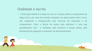 Oralidade e escrita
 A Educação Infantil é a etapa em que as crianças estão se apropriando da
língua oral e, por meio de variadas situações nas quais podem falar e ouvir,
vão ampliando e enriquecendo seus recursos de expressão e de
compreensão. Ouvir a leitura de textos pelo professor é uma das
possibilidades mais a oralidade, pelo incentivo à escuta atenta, pela
formulação de perguntas e respostas, de questionamentos.
 