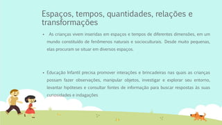 Espaços, tempos, quantidades, relações e
transformações
 As crianças vivem inseridas em espaços e tempos de diferentes dimensões, em um
mundo constituído de fenômenos naturais e socioculturais. Desde muito pequenas,
elas procuram se situar em diversos espaços.
 Educação Infantil precisa promover interações e brincadeiras nas quais as crianças
possam fazer observações, manipular objetos, investigar e explorar seu entorno,
levantar hipóteses e consultar fontes de informação para buscar respostas às suas
curiosidades e indagações
 