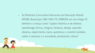  As Diretrizes Curriculares Nacionais da Educação Infantil
(DCNEI, Resolução CNE/CEB nº5/2009)29, em seu Artigo 4º,
definem a criança como “sujeito histórico e de direitos,
queinterage, brinca, imagina, fantasia, deseja, aprende,
observa, experimenta, narra, questiona e constrói sentidos
sobre a natureza e a sociedade, produzindo cultura”
 