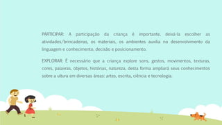 PARTICIPAR: A participação da criança é importante, deixá-la escolher as
atividades/brincadeiras, os materiais, os ambientes auxilia no desenvolvimento da
linguagem e conhecimento, decisão e posicionamento.
EXPLORAR: É necessário que a criança explore sons, gestos, movimentos, texturas,
cores, palavras, objetos, histórias, natureza, desta forma ampliará seus conhecimentos
sobre a ultura em diversas áreas: artes, escrita, ciência e tecnologia.
 
