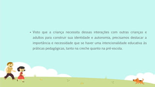  Visto que a criança necessita dessas interações com outras crianças e
adultos para construir sua identidade e autonomia, precisamos destacar a
importância e necessidade que se haver uma intencionalidade educativa às
práticas pedagógicas, tanto na creche quanto na pré-escola.
 