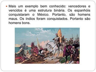  Mais um exemplo bem conhecido: vencedores e 
vencidos é uma estrutura binária. Os espanhóis 
conquistaram o México. Portanto, são homens 
maus. Os índios foram conquistados. Portanto são 
homens bons. 
 