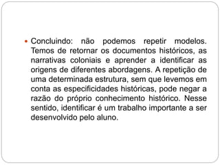  Concluindo: não podemos repetir modelos. 
Temos de retornar os documentos históricos, as 
narrativas coloniais e aprender a identificar as 
origens de diferentes abordagens. A repetição de 
uma determinada estrutura, sem que levemos em 
conta as especificidades históricas, pode negar a 
razão do próprio conhecimento histórico. Nesse 
sentido, identificar é um trabalho importante a ser 
desenvolvido pelo aluno. 
 