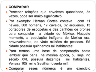  COMPARAR 
 Perceber relações que envolvam quantidade, ás 
vezes, pode ser muito significativo. 
 Por exemplo: Hérnan Cortés contava com 11 
navios, 508 homens, 17 cavalos, 32 arqueiros, 13 
portadores de escopetas e dez canhões de bronze 
para conquistar a cidade do México. Naquele 
momento, a população indígena do México era, 
provavelmente, de vinte milhões de pessoas. Só 
cidade possuía quinhentos mil habitantes! 
 Para termos uma base de comparação basta 
lembrar que paris na mesma época, ou seja, no 
século XVI, possuía duzentos mil habitantes, 
Veneza 105 mil e Sevilha noventa mil! 
 Comparar esses números é um exercício 
importante. 
 